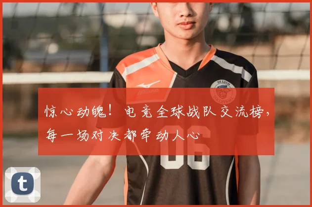 惊心动魄！电竞全球战队交流榜，每一场对决都牵动人心