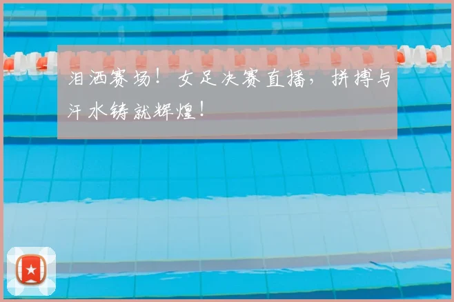 泪洒赛场！女足决赛直播，拼搏与汗水铸就辉煌！